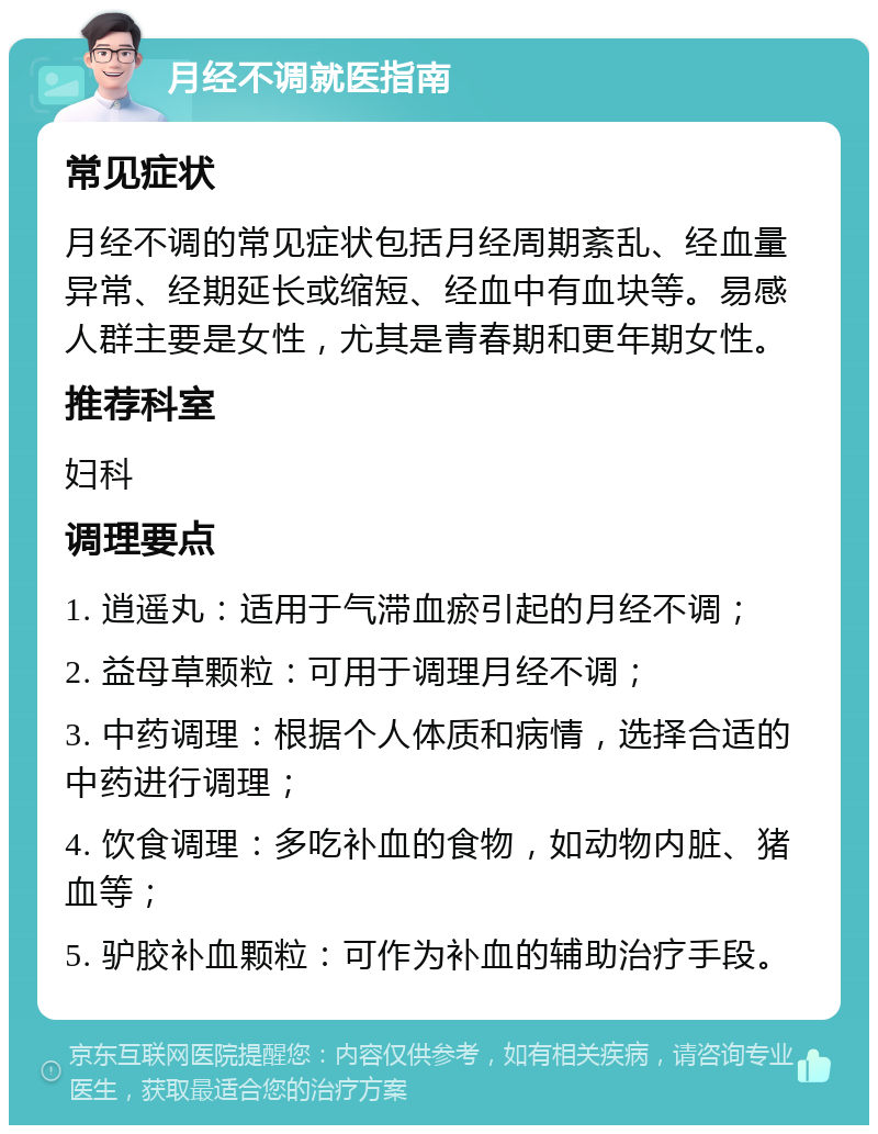 月经不调就医指南 常见症状 月经不调的常见症状包括月经周期紊乱、经血量异常、经期延长或缩短、经血中有血块等。易感人群主要是女性，尤其是青春期和更年期女性。 推荐科室 妇科 调理要点 1. 逍遥丸：适用于气滞血瘀引起的月经不调； 2. 益母草颗粒：可用于调理月经不调； 3. 中药调理：根据个人体质和病情，选择合适的中药进行调理； 4. 饮食调理：多吃补血的食物，如动物内脏、猪血等； 5. 驴胶补血颗粒：可作为补血的辅助治疗手段。