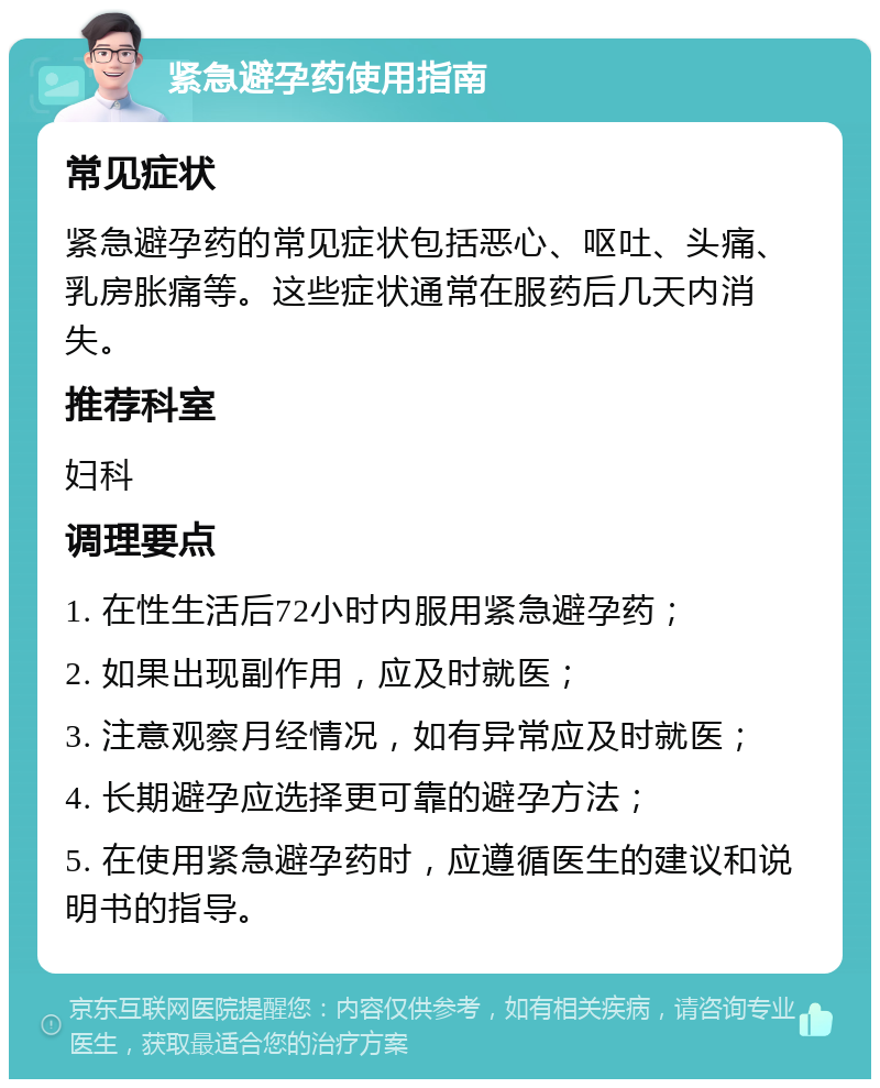 紧急避孕药使用指南 常见症状 紧急避孕药的常见症状包括恶心、呕吐、头痛、乳房胀痛等。这些症状通常在服药后几天内消失。 推荐科室 妇科 调理要点 1. 在性生活后72小时内服用紧急避孕药； 2. 如果出现副作用，应及时就医； 3. 注意观察月经情况，如有异常应及时就医； 4. 长期避孕应选择更可靠的避孕方法； 5. 在使用紧急避孕药时，应遵循医生的建议和说明书的指导。