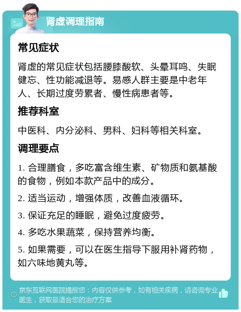 肾虚调理指南 常见症状 肾虚的常见症状包括腰膝酸软、头晕耳鸣、失眠健忘、性功能减退等。易感人群主要是中老年人、长期过度劳累者、慢性病患者等。 推荐科室 中医科、内分泌科、男科、妇科等相关科室。 调理要点 1. 合理膳食，多吃富含维生素、矿物质和氨基酸的食物，例如本款产品中的成分。 2. 适当运动，增强体质，改善血液循环。 3. 保证充足的睡眠，避免过度疲劳。 4. 多吃水果蔬菜，保持营养均衡。 5. 如果需要，可以在医生指导下服用补肾药物，如六味地黄丸等。