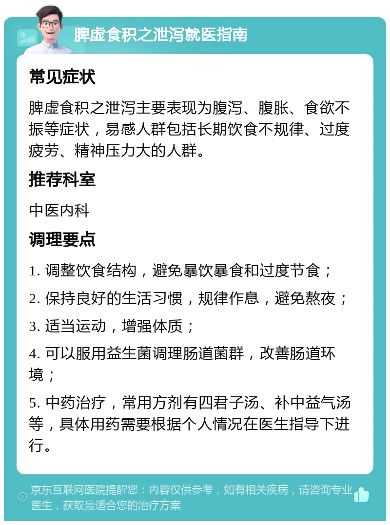 脾虚食积之泄泻就医指南 常见症状 脾虚食积之泄泻主要表现为腹泻、腹胀、食欲不振等症状，易感人群包括长期饮食不规律、过度疲劳、精神压力大的人群。 推荐科室 中医内科 调理要点 1. 调整饮食结构，避免暴饮暴食和过度节食； 2. 保持良好的生活习惯，规律作息，避免熬夜； 3. 适当运动，增强体质； 4. 可以服用益生菌调理肠道菌群，改善肠道环境； 5. 中药治疗，常用方剂有四君子汤、补中益气汤等，具体用药需要根据个人情况在医生指导下进行。