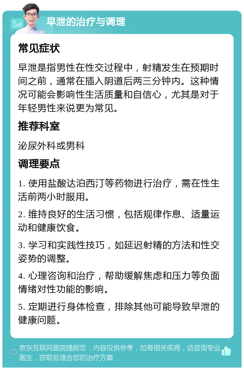 早泄的治疗与调理 常见症状 早泄是指男性在性交过程中，射精发生在预期时间之前，通常在插入阴道后两三分钟内。这种情况可能会影响性生活质量和自信心，尤其是对于年轻男性来说更为常见。 推荐科室 泌尿外科或男科 调理要点 1. 使用盐酸达泊西汀等药物进行治疗，需在性生活前两小时服用。 2. 维持良好的生活习惯，包括规律作息、适量运动和健康饮食。 3. 学习和实践性技巧，如延迟射精的方法和性交姿势的调整。 4. 心理咨询和治疗，帮助缓解焦虑和压力等负面情绪对性功能的影响。 5. 定期进行身体检查，排除其他可能导致早泄的健康问题。