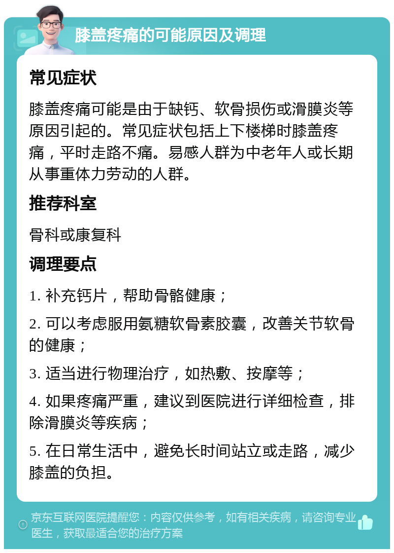 膝盖疼痛的可能原因及调理 常见症状 膝盖疼痛可能是由于缺钙、软骨损伤或滑膜炎等原因引起的。常见症状包括上下楼梯时膝盖疼痛，平时走路不痛。易感人群为中老年人或长期从事重体力劳动的人群。 推荐科室 骨科或康复科 调理要点 1. 补充钙片，帮助骨骼健康； 2. 可以考虑服用氨糖软骨素胶囊，改善关节软骨的健康； 3. 适当进行物理治疗，如热敷、按摩等； 4. 如果疼痛严重，建议到医院进行详细检查，排除滑膜炎等疾病； 5. 在日常生活中，避免长时间站立或走路，减少膝盖的负担。