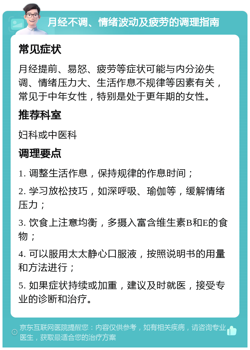 月经不调、情绪波动及疲劳的调理指南 常见症状 月经提前、易怒、疲劳等症状可能与内分泌失调、情绪压力大、生活作息不规律等因素有关，常见于中年女性，特别是处于更年期的女性。 推荐科室 妇科或中医科 调理要点 1. 调整生活作息，保持规律的作息时间； 2. 学习放松技巧，如深呼吸、瑜伽等，缓解情绪压力； 3. 饮食上注意均衡，多摄入富含维生素B和E的食物； 4. 可以服用太太静心口服液，按照说明书的用量和方法进行； 5. 如果症状持续或加重，建议及时就医，接受专业的诊断和治疗。