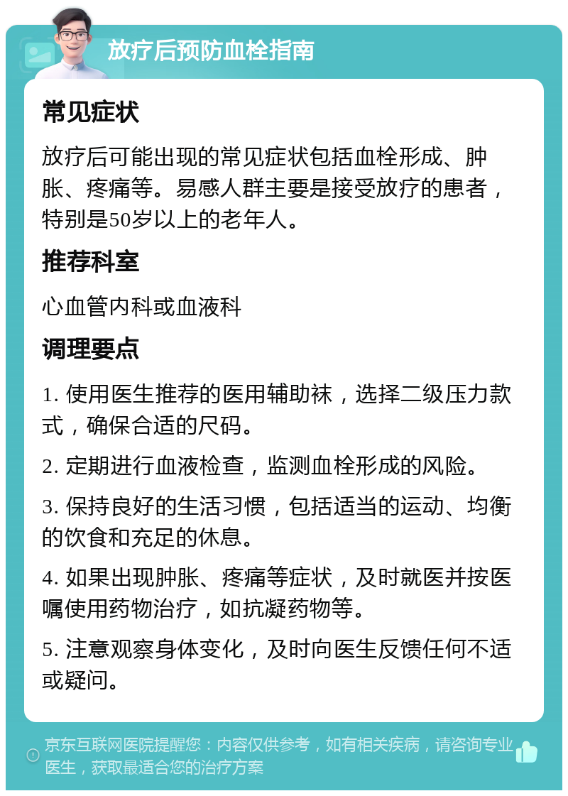 放疗后预防血栓指南 常见症状 放疗后可能出现的常见症状包括血栓形成、肿胀、疼痛等。易感人群主要是接受放疗的患者，特别是50岁以上的老年人。 推荐科室 心血管内科或血液科 调理要点 1. 使用医生推荐的医用辅助袜，选择二级压力款式，确保合适的尺码。 2. 定期进行血液检查，监测血栓形成的风险。 3. 保持良好的生活习惯，包括适当的运动、均衡的饮食和充足的休息。 4. 如果出现肿胀、疼痛等症状，及时就医并按医嘱使用药物治疗，如抗凝药物等。 5. 注意观察身体变化，及时向医生反馈任何不适或疑问。