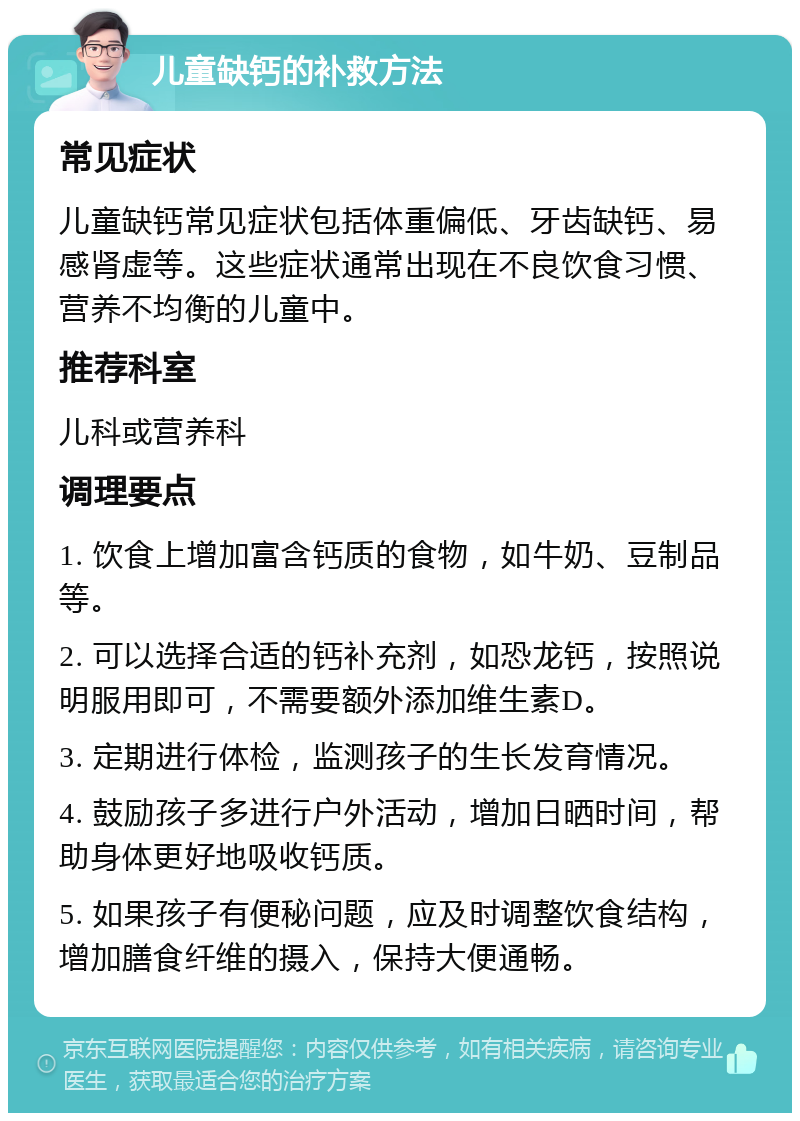 儿童缺钙的补救方法 常见症状 儿童缺钙常见症状包括体重偏低、牙齿缺钙、易感肾虚等。这些症状通常出现在不良饮食习惯、营养不均衡的儿童中。 推荐科室 儿科或营养科 调理要点 1. 饮食上增加富含钙质的食物，如牛奶、豆制品等。 2. 可以选择合适的钙补充剂，如恐龙钙，按照说明服用即可，不需要额外添加维生素D。 3. 定期进行体检，监测孩子的生长发育情况。 4. 鼓励孩子多进行户外活动，增加日晒时间，帮助身体更好地吸收钙质。 5. 如果孩子有便秘问题，应及时调整饮食结构，增加膳食纤维的摄入，保持大便通畅。