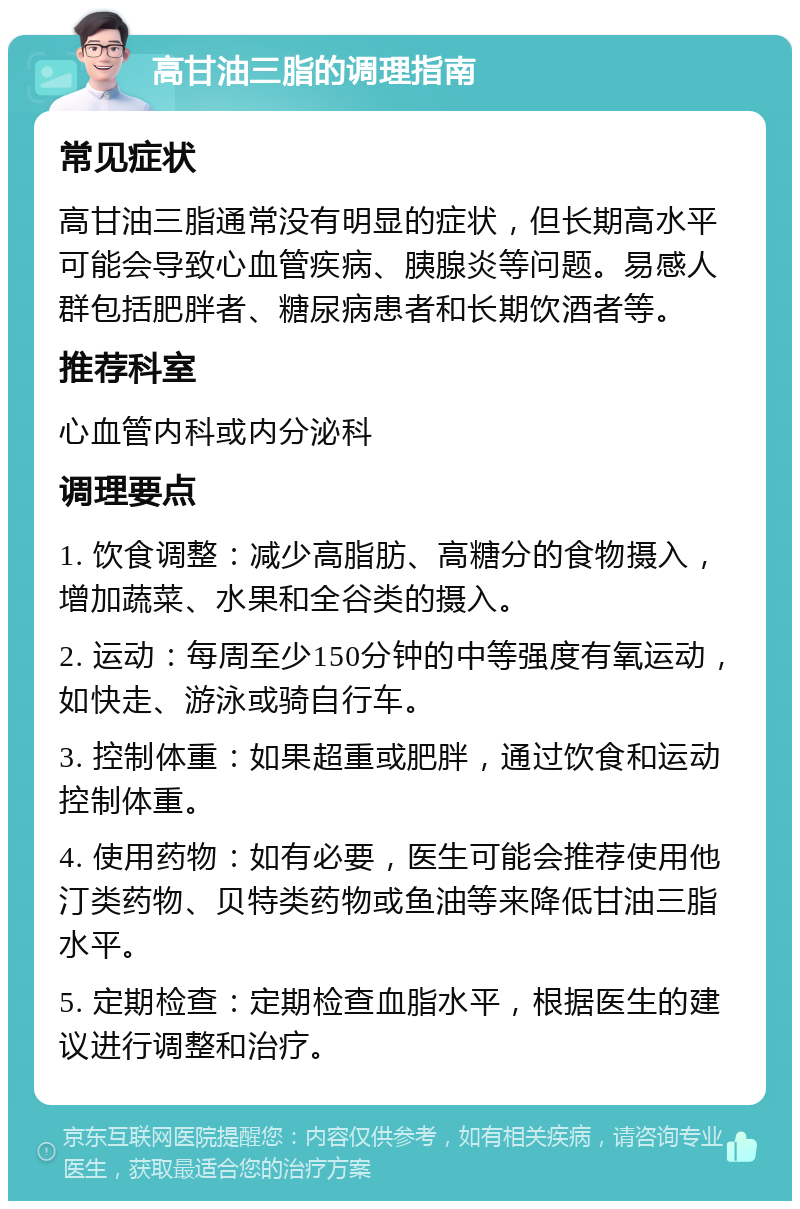 高甘油三脂的调理指南 常见症状 高甘油三脂通常没有明显的症状，但长期高水平可能会导致心血管疾病、胰腺炎等问题。易感人群包括肥胖者、糖尿病患者和长期饮酒者等。 推荐科室 心血管内科或内分泌科 调理要点 1. 饮食调整：减少高脂肪、高糖分的食物摄入，增加蔬菜、水果和全谷类的摄入。 2. 运动：每周至少150分钟的中等强度有氧运动，如快走、游泳或骑自行车。 3. 控制体重：如果超重或肥胖，通过饮食和运动控制体重。 4. 使用药物：如有必要，医生可能会推荐使用他汀类药物、贝特类药物或鱼油等来降低甘油三脂水平。 5. 定期检查：定期检查血脂水平，根据医生的建议进行调整和治疗。