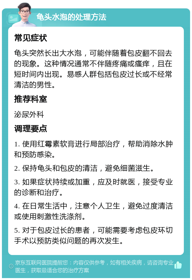 龟头水泡的处理方法 常见症状 龟头突然长出大水泡，可能伴随着包皮翻不回去的现象。这种情况通常不伴随疼痛或瘙痒，且在短时间内出现。易感人群包括包皮过长或不经常清洁的男性。 推荐科室 泌尿外科 调理要点 1. 使用红霉素软膏进行局部治疗，帮助消除水肿和预防感染。 2. 保持龟头和包皮的清洁，避免细菌滋生。 3. 如果症状持续或加重，应及时就医，接受专业的诊断和治疗。 4. 在日常生活中，注意个人卫生，避免过度清洁或使用刺激性洗涤剂。 5. 对于包皮过长的患者，可能需要考虑包皮环切手术以预防类似问题的再次发生。