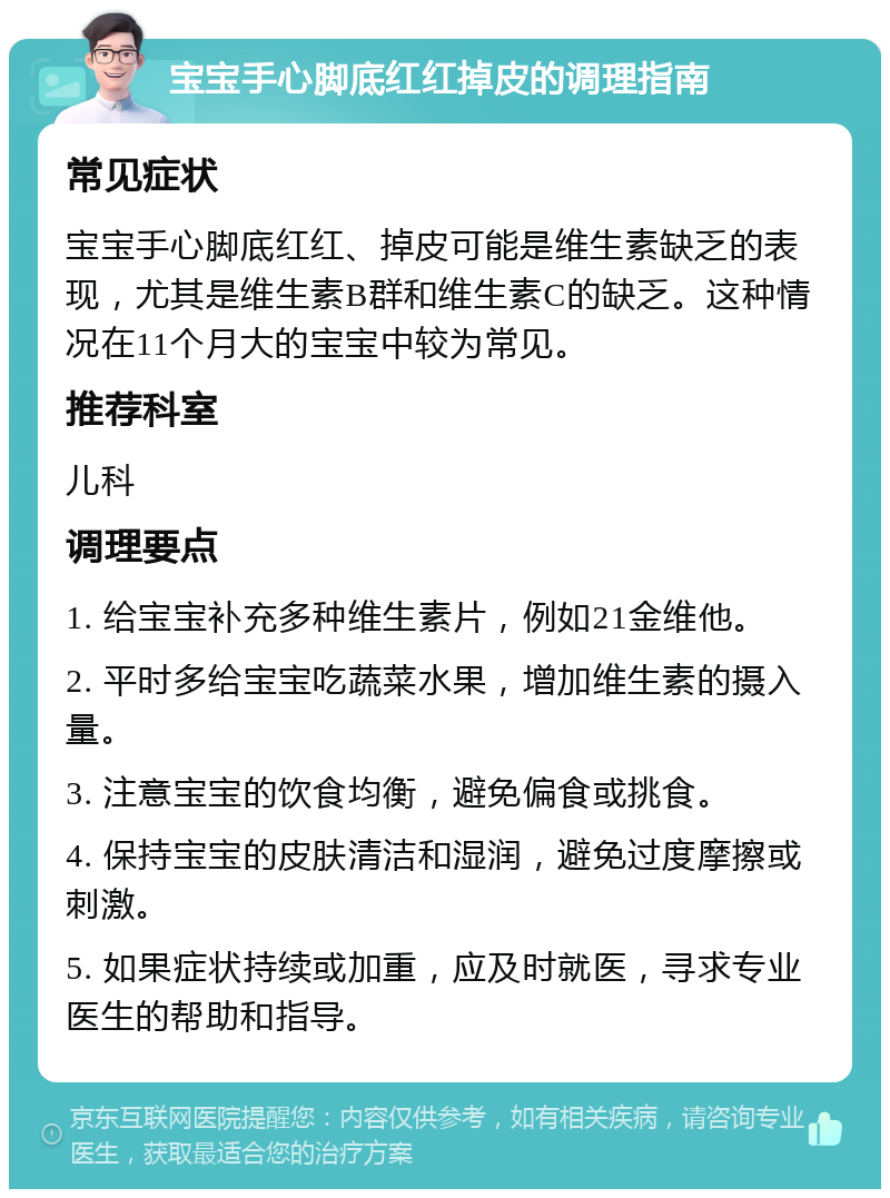 宝宝手心脚底红红掉皮的调理指南 常见症状 宝宝手心脚底红红、掉皮可能是维生素缺乏的表现，尤其是维生素B群和维生素C的缺乏。这种情况在11个月大的宝宝中较为常见。 推荐科室 儿科 调理要点 1. 给宝宝补充多种维生素片，例如21金维他。 2. 平时多给宝宝吃蔬菜水果，增加维生素的摄入量。 3. 注意宝宝的饮食均衡，避免偏食或挑食。 4. 保持宝宝的皮肤清洁和湿润，避免过度摩擦或刺激。 5. 如果症状持续或加重，应及时就医，寻求专业医生的帮助和指导。