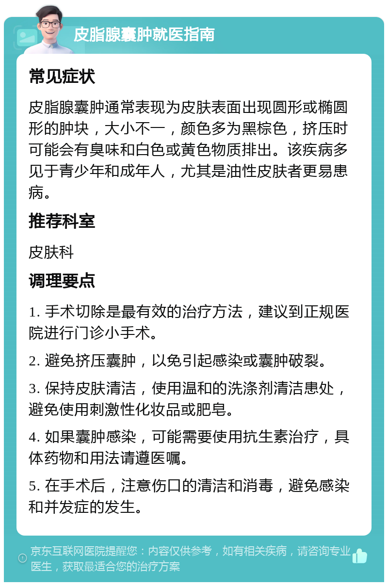 皮脂腺囊肿就医指南 常见症状 皮脂腺囊肿通常表现为皮肤表面出现圆形或椭圆形的肿块，大小不一，颜色多为黑棕色，挤压时可能会有臭味和白色或黄色物质排出。该疾病多见于青少年和成年人，尤其是油性皮肤者更易患病。 推荐科室 皮肤科 调理要点 1. 手术切除是最有效的治疗方法，建议到正规医院进行门诊小手术。 2. 避免挤压囊肿，以免引起感染或囊肿破裂。 3. 保持皮肤清洁，使用温和的洗涤剂清洁患处，避免使用刺激性化妆品或肥皂。 4. 如果囊肿感染，可能需要使用抗生素治疗，具体药物和用法请遵医嘱。 5. 在手术后，注意伤口的清洁和消毒，避免感染和并发症的发生。