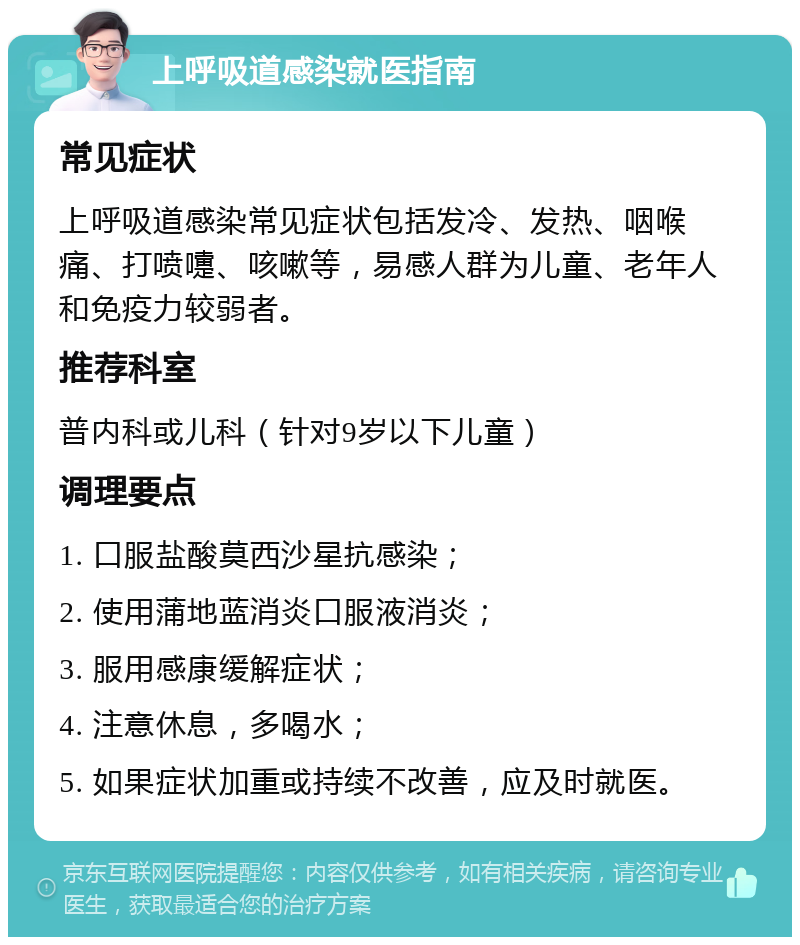 上呼吸道感染就医指南 常见症状 上呼吸道感染常见症状包括发冷、发热、咽喉痛、打喷嚏、咳嗽等，易感人群为儿童、老年人和免疫力较弱者。 推荐科室 普内科或儿科（针对9岁以下儿童） 调理要点 1. 口服盐酸莫西沙星抗感染； 2. 使用蒲地蓝消炎口服液消炎； 3. 服用感康缓解症状； 4. 注意休息，多喝水； 5. 如果症状加重或持续不改善，应及时就医。