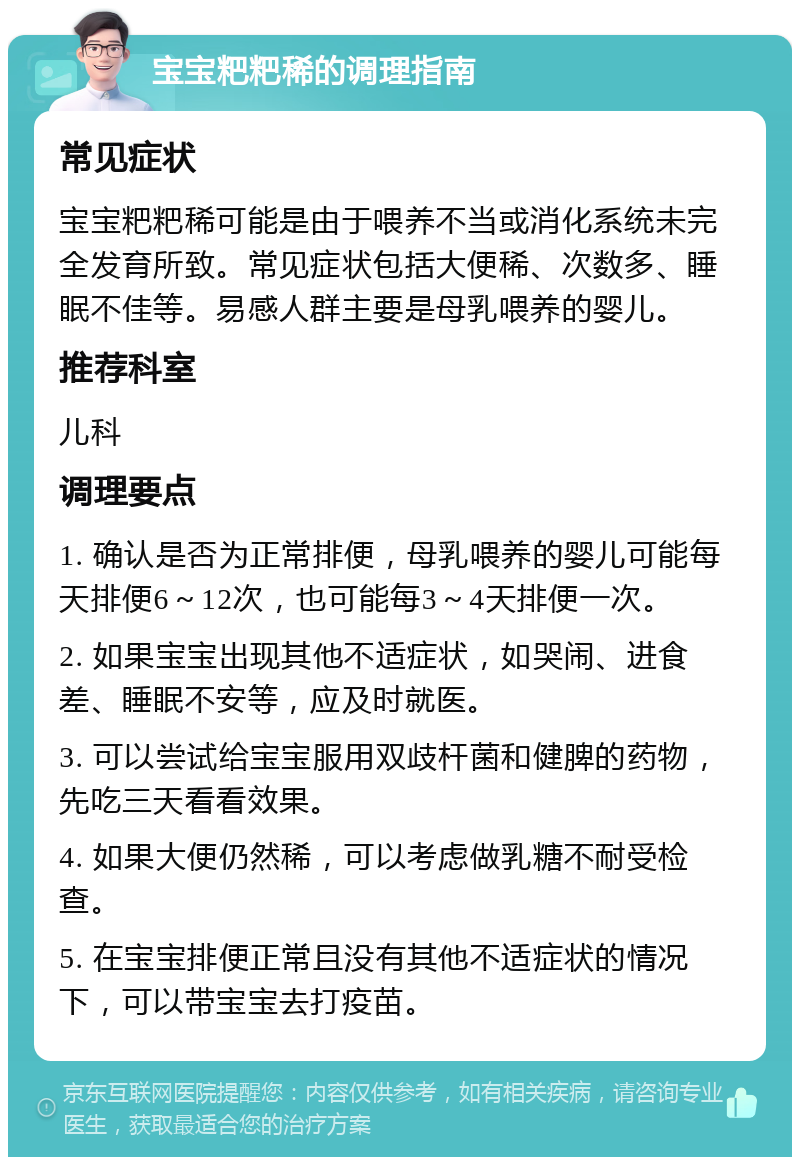 宝宝粑粑稀的调理指南 常见症状 宝宝粑粑稀可能是由于喂养不当或消化系统未完全发育所致。常见症状包括大便稀、次数多、睡眠不佳等。易感人群主要是母乳喂养的婴儿。 推荐科室 儿科 调理要点 1. 确认是否为正常排便，母乳喂养的婴儿可能每天排便6～12次，也可能每3～4天排便一次。 2. 如果宝宝出现其他不适症状，如哭闹、进食差、睡眠不安等，应及时就医。 3. 可以尝试给宝宝服用双歧杆菌和健脾的药物，先吃三天看看效果。 4. 如果大便仍然稀，可以考虑做乳糖不耐受检查。 5. 在宝宝排便正常且没有其他不适症状的情况下，可以带宝宝去打疫苗。