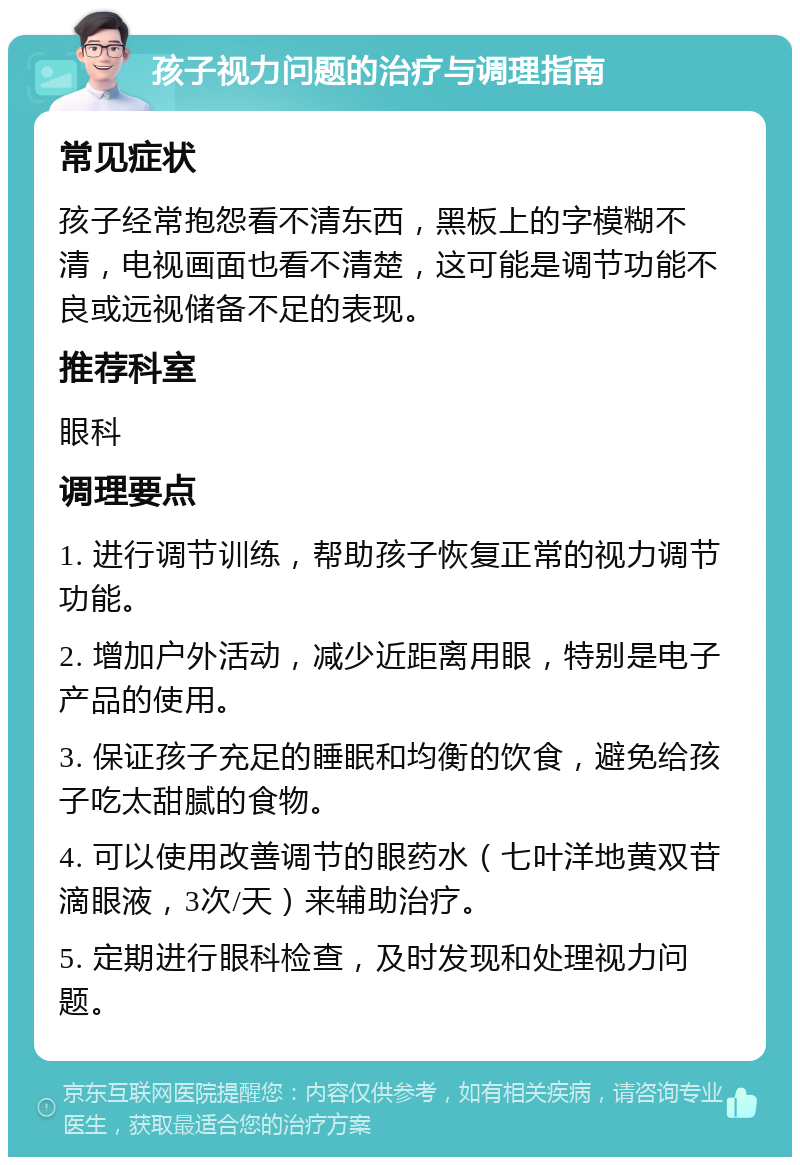 孩子视力问题的治疗与调理指南 常见症状 孩子经常抱怨看不清东西，黑板上的字模糊不清，电视画面也看不清楚，这可能是调节功能不良或远视储备不足的表现。 推荐科室 眼科 调理要点 1. 进行调节训练，帮助孩子恢复正常的视力调节功能。 2. 增加户外活动，减少近距离用眼，特别是电子产品的使用。 3. 保证孩子充足的睡眠和均衡的饮食，避免给孩子吃太甜腻的食物。 4. 可以使用改善调节的眼药水（七叶洋地黄双苷滴眼液，3次/天）来辅助治疗。 5. 定期进行眼科检查，及时发现和处理视力问题。