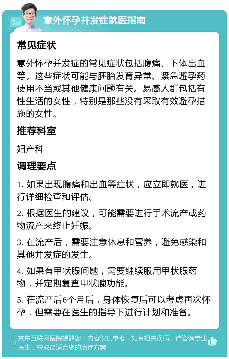 意外怀孕并发症就医指南 常见症状 意外怀孕并发症的常见症状包括腹痛、下体出血等。这些症状可能与胚胎发育异常、紧急避孕药使用不当或其他健康问题有关。易感人群包括有性生活的女性，特别是那些没有采取有效避孕措施的女性。 推荐科室 妇产科 调理要点 1. 如果出现腹痛和出血等症状，应立即就医，进行详细检查和评估。 2. 根据医生的建议，可能需要进行手术流产或药物流产来终止妊娠。 3. 在流产后，需要注意休息和营养，避免感染和其他并发症的发生。 4. 如果有甲状腺问题，需要继续服用甲状腺药物，并定期复查甲状腺功能。 5. 在流产后6个月后，身体恢复后可以考虑再次怀孕，但需要在医生的指导下进行计划和准备。