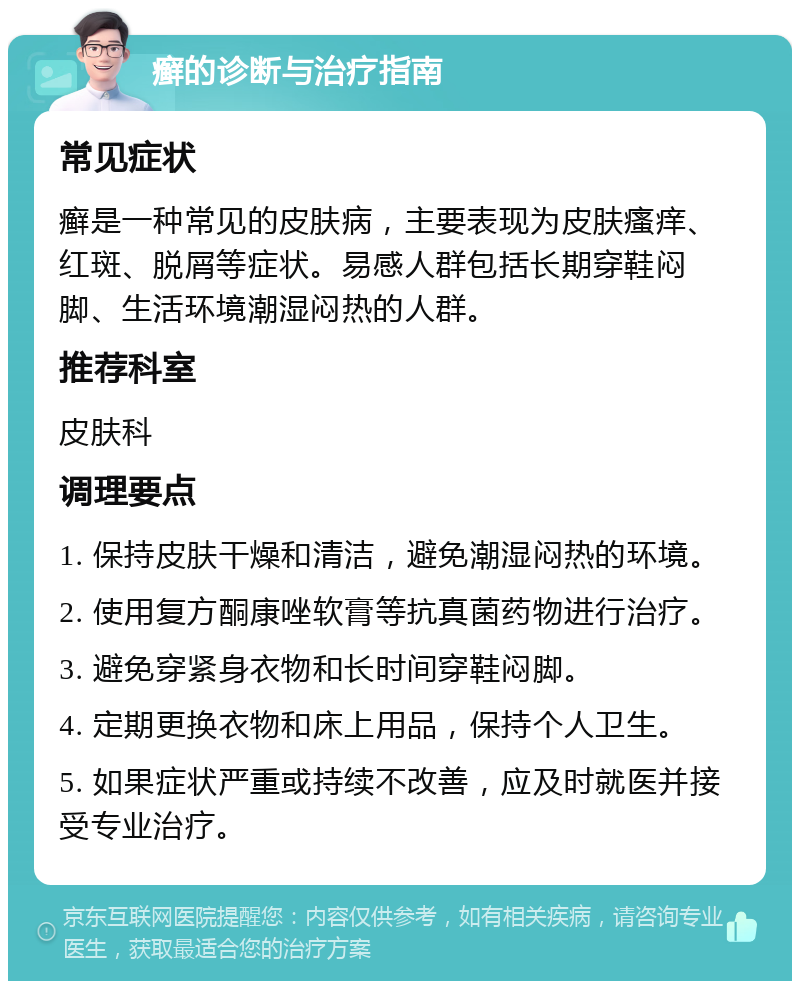 癣的诊断与治疗指南 常见症状 癣是一种常见的皮肤病，主要表现为皮肤瘙痒、红斑、脱屑等症状。易感人群包括长期穿鞋闷脚、生活环境潮湿闷热的人群。 推荐科室 皮肤科 调理要点 1. 保持皮肤干燥和清洁，避免潮湿闷热的环境。 2. 使用复方酮康唑软膏等抗真菌药物进行治疗。 3. 避免穿紧身衣物和长时间穿鞋闷脚。 4. 定期更换衣物和床上用品，保持个人卫生。 5. 如果症状严重或持续不改善，应及时就医并接受专业治疗。