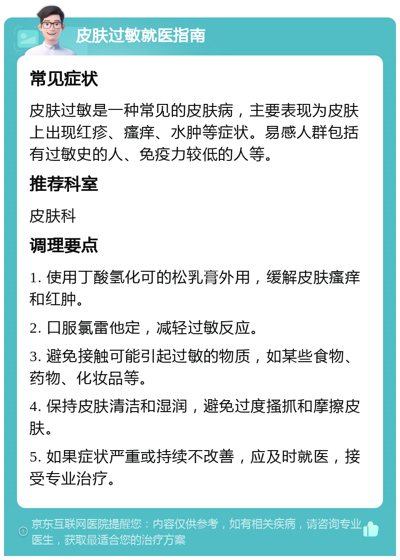 皮肤过敏就医指南 常见症状 皮肤过敏是一种常见的皮肤病，主要表现为皮肤上出现红疹、瘙痒、水肿等症状。易感人群包括有过敏史的人、免疫力较低的人等。 推荐科室 皮肤科 调理要点 1. 使用丁酸氢化可的松乳膏外用，缓解皮肤瘙痒和红肿。 2. 口服氯雷他定，减轻过敏反应。 3. 避免接触可能引起过敏的物质，如某些食物、药物、化妆品等。 4. 保持皮肤清洁和湿润，避免过度搔抓和摩擦皮肤。 5. 如果症状严重或持续不改善，应及时就医，接受专业治疗。