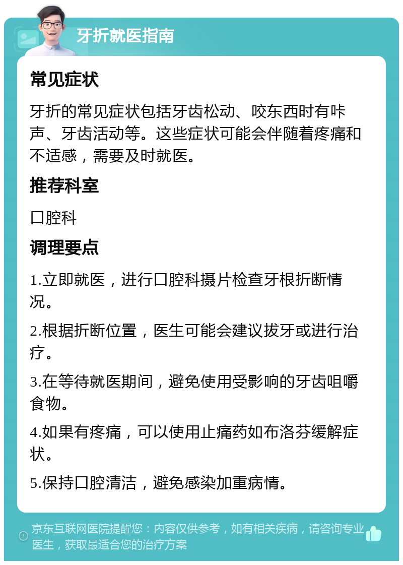 牙折就医指南 常见症状 牙折的常见症状包括牙齿松动、咬东西时有咔声、牙齿活动等。这些症状可能会伴随着疼痛和不适感，需要及时就医。 推荐科室 口腔科 调理要点 1.立即就医，进行口腔科摄片检查牙根折断情况。 2.根据折断位置，医生可能会建议拔牙或进行治疗。 3.在等待就医期间，避免使用受影响的牙齿咀嚼食物。 4.如果有疼痛，可以使用止痛药如布洛芬缓解症状。 5.保持口腔清洁，避免感染加重病情。