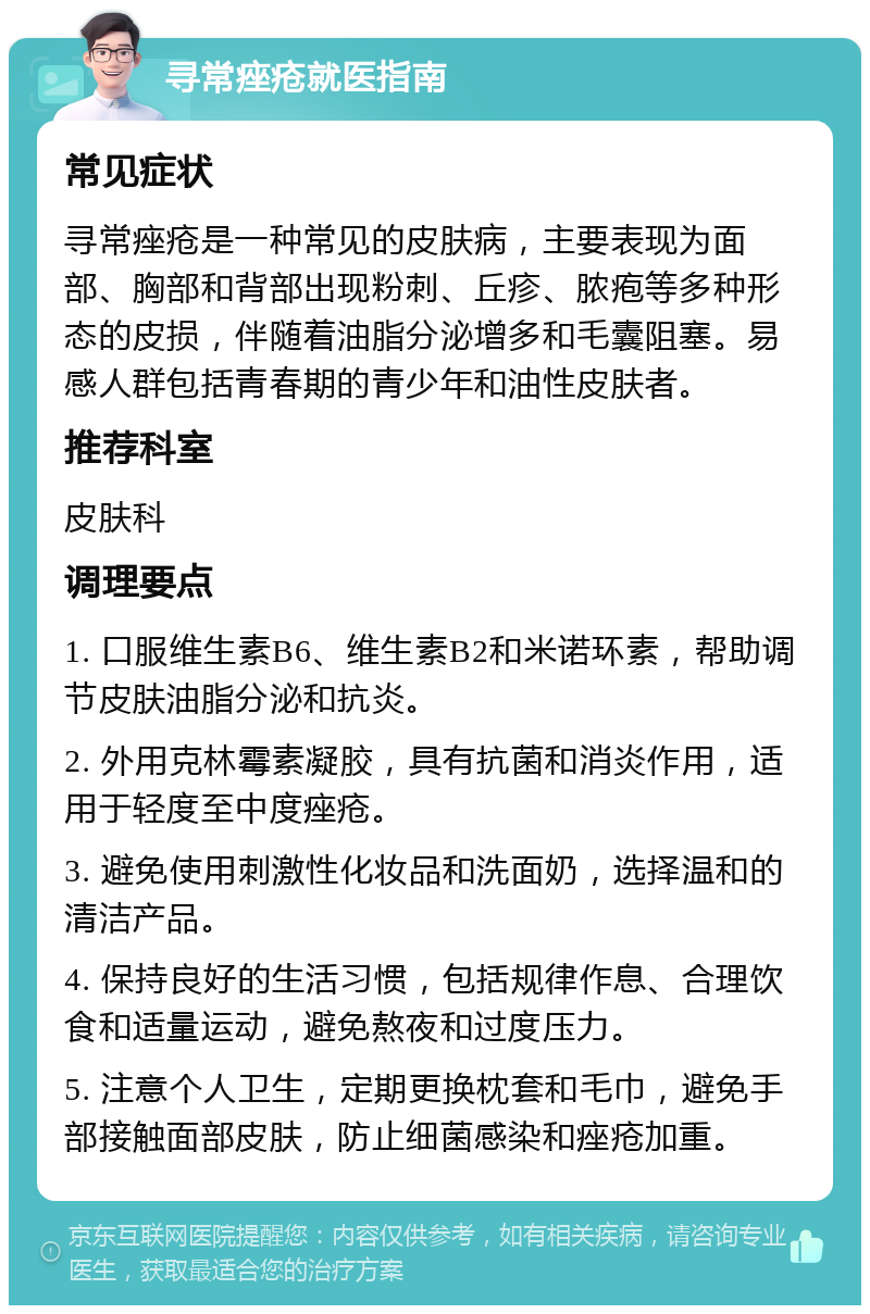 寻常痤疮就医指南 常见症状 寻常痤疮是一种常见的皮肤病，主要表现为面部、胸部和背部出现粉刺、丘疹、脓疱等多种形态的皮损，伴随着油脂分泌增多和毛囊阻塞。易感人群包括青春期的青少年和油性皮肤者。 推荐科室 皮肤科 调理要点 1. 口服维生素B6、维生素B2和米诺环素，帮助调节皮肤油脂分泌和抗炎。 2. 外用克林霉素凝胶，具有抗菌和消炎作用，适用于轻度至中度痤疮。 3. 避免使用刺激性化妆品和洗面奶，选择温和的清洁产品。 4. 保持良好的生活习惯，包括规律作息、合理饮食和适量运动，避免熬夜和过度压力。 5. 注意个人卫生，定期更换枕套和毛巾，避免手部接触面部皮肤，防止细菌感染和痤疮加重。