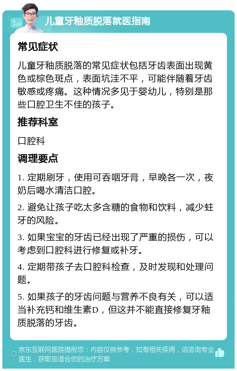 儿童牙釉质脱落就医指南 常见症状 儿童牙釉质脱落的常见症状包括牙齿表面出现黄色或棕色斑点，表面坑洼不平，可能伴随着牙齿敏感或疼痛。这种情况多见于婴幼儿，特别是那些口腔卫生不佳的孩子。 推荐科室 口腔科 调理要点 1. 定期刷牙，使用可吞咽牙膏，早晚各一次，夜奶后喝水清洁口腔。 2. 避免让孩子吃太多含糖的食物和饮料，减少蛀牙的风险。 3. 如果宝宝的牙齿已经出现了严重的损伤，可以考虑到口腔科进行修复或补牙。 4. 定期带孩子去口腔科检查，及时发现和处理问题。 5. 如果孩子的牙齿问题与营养不良有关，可以适当补充钙和维生素D，但这并不能直接修复牙釉质脱落的牙齿。