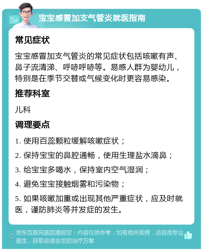 宝宝感冒加支气管炎就医指南 常见症状 宝宝感冒加支气管炎的常见症状包括咳嗽有声、鼻子流清涕、呼哧呼哧等。易感人群为婴幼儿，特别是在季节交替或气候变化时更容易感染。 推荐科室 儿科 调理要点 1. 使用百蕊颗粒缓解咳嗽症状； 2. 保持宝宝的鼻腔通畅，使用生理盐水滴鼻； 3. 给宝宝多喝水，保持室内空气湿润； 4. 避免宝宝接触烟雾和污染物； 5. 如果咳嗽加重或出现其他严重症状，应及时就医，谨防肺炎等并发症的发生。