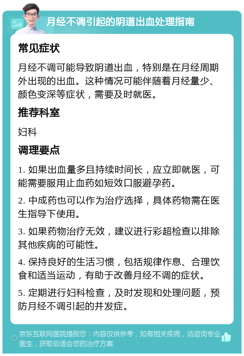 月经不调引起的阴道出血处理指南 常见症状 月经不调可能导致阴道出血，特别是在月经周期外出现的出血。这种情况可能伴随着月经量少、颜色变深等症状，需要及时就医。 推荐科室 妇科 调理要点 1. 如果出血量多且持续时间长，应立即就医，可能需要服用止血药如短效口服避孕药。 2. 中成药也可以作为治疗选择，具体药物需在医生指导下使用。 3. 如果药物治疗无效，建议进行彩超检查以排除其他疾病的可能性。 4. 保持良好的生活习惯，包括规律作息、合理饮食和适当运动，有助于改善月经不调的症状。 5. 定期进行妇科检查，及时发现和处理问题，预防月经不调引起的并发症。