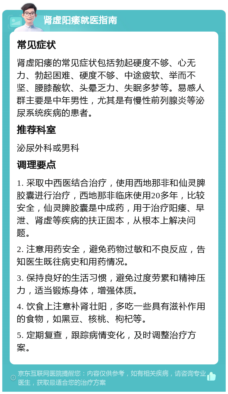 肾虚阳痿就医指南 常见症状 肾虚阳痿的常见症状包括勃起硬度不够、心无力、勃起困难、硬度不够、中途疲软、举而不坚、腰膝酸软、头晕乏力、失眠多梦等。易感人群主要是中年男性，尤其是有慢性前列腺炎等泌尿系统疾病的患者。 推荐科室 泌尿外科或男科 调理要点 1. 采取中西医结合治疗，使用西地那非和仙灵脾胶囊进行治疗，西地那非临床使用20多年，比较安全，仙灵脾胶囊是中成药，用于治疗阳痿、早泄、肾虚等疾病的扶正固本，从根本上解决问题。 2. 注意用药安全，避免药物过敏和不良反应，告知医生既往病史和用药情况。 3. 保持良好的生活习惯，避免过度劳累和精神压力，适当锻炼身体，增强体质。 4. 饮食上注意补肾壮阳，多吃一些具有滋补作用的食物，如黑豆、核桃、枸杞等。 5. 定期复查，跟踪病情变化，及时调整治疗方案。