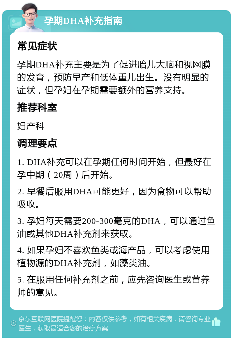 孕期DHA补充指南 常见症状 孕期DHA补充主要是为了促进胎儿大脑和视网膜的发育，预防早产和低体重儿出生。没有明显的症状，但孕妇在孕期需要额外的营养支持。 推荐科室 妇产科 调理要点 1. DHA补充可以在孕期任何时间开始，但最好在孕中期（20周）后开始。 2. 早餐后服用DHA可能更好，因为食物可以帮助吸收。 3. 孕妇每天需要200-300毫克的DHA，可以通过鱼油或其他DHA补充剂来获取。 4. 如果孕妇不喜欢鱼类或海产品，可以考虑使用植物源的DHA补充剂，如藻类油。 5. 在服用任何补充剂之前，应先咨询医生或营养师的意见。