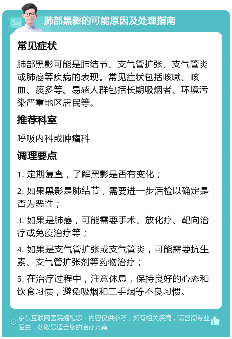 肺部黑影的可能原因及处理指南 常见症状 肺部黑影可能是肺结节、支气管扩张、支气管炎或肺癌等疾病的表现。常见症状包括咳嗽、咳血、痰多等。易感人群包括长期吸烟者、环境污染严重地区居民等。 推荐科室 呼吸内科或肿瘤科 调理要点 1. 定期复查，了解黑影是否有变化； 2. 如果黑影是肺结节，需要进一步活检以确定是否为恶性； 3. 如果是肺癌，可能需要手术、放化疗、靶向治疗或免疫治疗等； 4. 如果是支气管扩张或支气管炎，可能需要抗生素、支气管扩张剂等药物治疗； 5. 在治疗过程中，注意休息，保持良好的心态和饮食习惯，避免吸烟和二手烟等不良习惯。