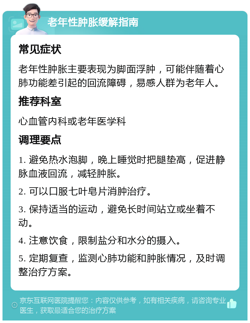 老年性肿胀缓解指南 常见症状 老年性肿胀主要表现为脚面浮肿，可能伴随着心肺功能差引起的回流障碍，易感人群为老年人。 推荐科室 心血管内科或老年医学科 调理要点 1. 避免热水泡脚，晚上睡觉时把腿垫高，促进静脉血液回流，减轻肿胀。 2. 可以口服七叶皂片消肿治疗。 3. 保持适当的运动，避免长时间站立或坐着不动。 4. 注意饮食，限制盐分和水分的摄入。 5. 定期复查，监测心肺功能和肿胀情况，及时调整治疗方案。