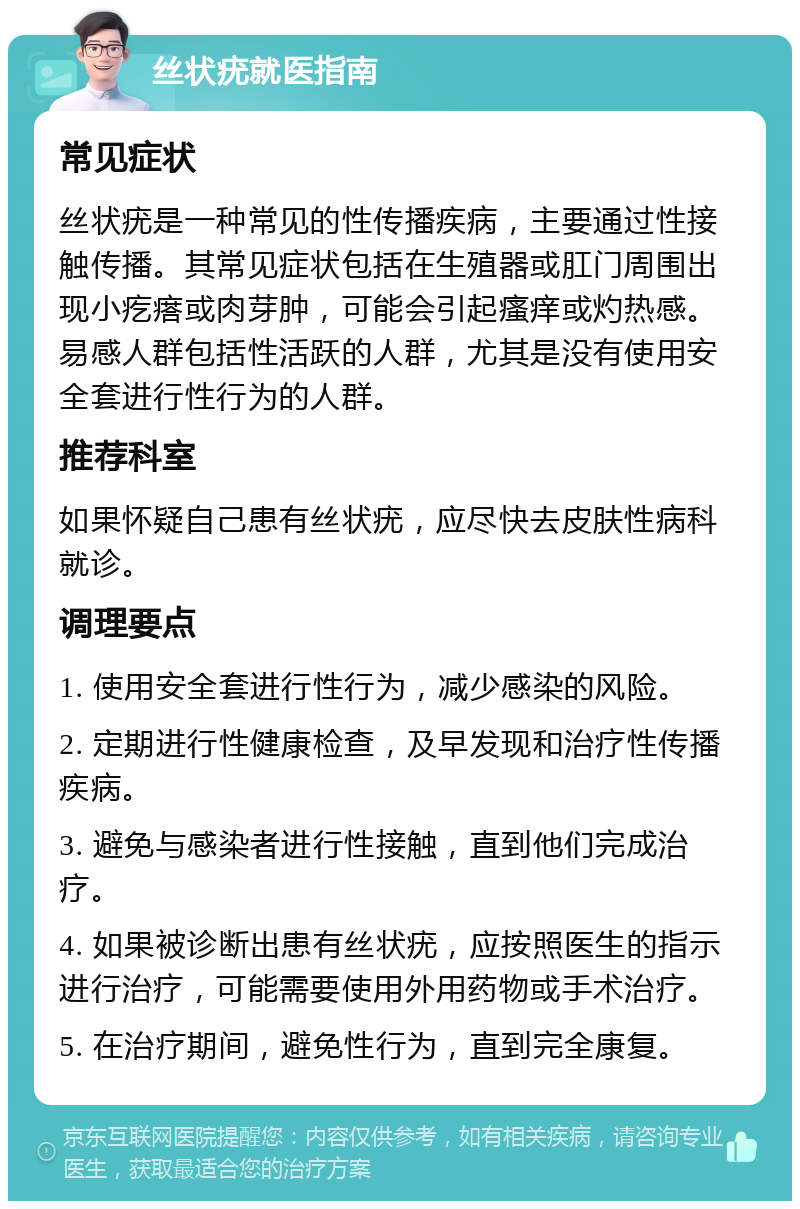 丝状疣就医指南 常见症状 丝状疣是一种常见的性传播疾病，主要通过性接触传播。其常见症状包括在生殖器或肛门周围出现小疙瘩或肉芽肿，可能会引起瘙痒或灼热感。易感人群包括性活跃的人群，尤其是没有使用安全套进行性行为的人群。 推荐科室 如果怀疑自己患有丝状疣，应尽快去皮肤性病科就诊。 调理要点 1. 使用安全套进行性行为，减少感染的风险。 2. 定期进行性健康检查，及早发现和治疗性传播疾病。 3. 避免与感染者进行性接触，直到他们完成治疗。 4. 如果被诊断出患有丝状疣，应按照医生的指示进行治疗，可能需要使用外用药物或手术治疗。 5. 在治疗期间，避免性行为，直到完全康复。