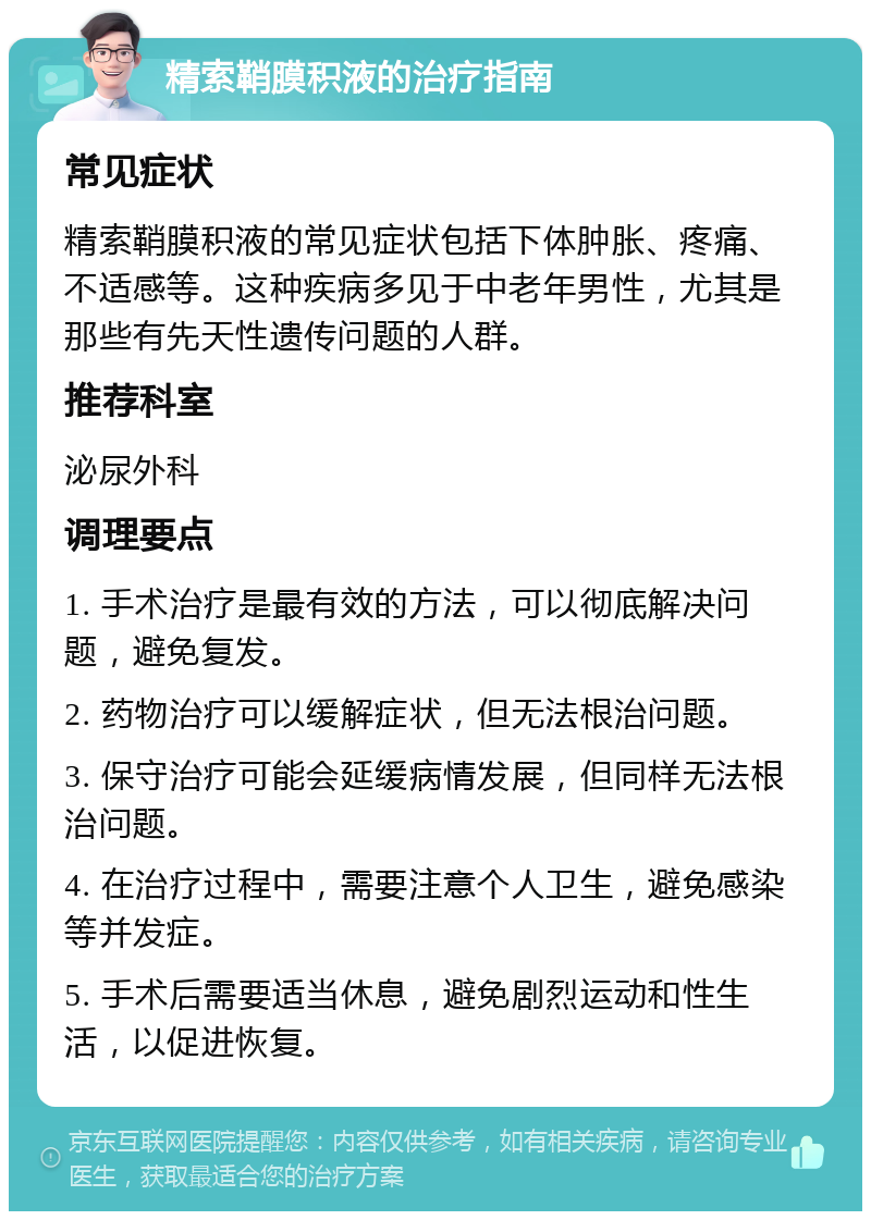 精索鞘膜积液的治疗指南 常见症状 精索鞘膜积液的常见症状包括下体肿胀、疼痛、不适感等。这种疾病多见于中老年男性，尤其是那些有先天性遗传问题的人群。 推荐科室 泌尿外科 调理要点 1. 手术治疗是最有效的方法，可以彻底解决问题，避免复发。 2. 药物治疗可以缓解症状，但无法根治问题。 3. 保守治疗可能会延缓病情发展，但同样无法根治问题。 4. 在治疗过程中，需要注意个人卫生，避免感染等并发症。 5. 手术后需要适当休息，避免剧烈运动和性生活，以促进恢复。