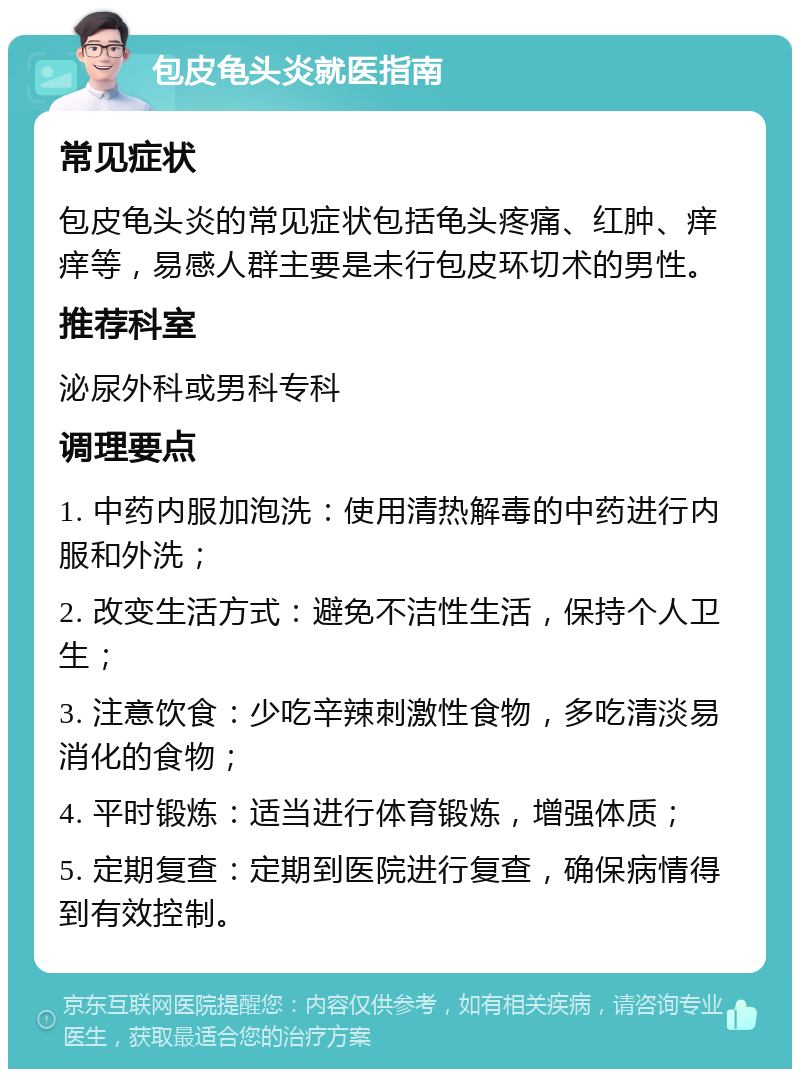 包皮龟头炎就医指南 常见症状 包皮龟头炎的常见症状包括龟头疼痛、红肿、痒痒等，易感人群主要是未行包皮环切术的男性。 推荐科室 泌尿外科或男科专科 调理要点 1. 中药内服加泡洗：使用清热解毒的中药进行内服和外洗； 2. 改变生活方式：避免不洁性生活，保持个人卫生； 3. 注意饮食：少吃辛辣刺激性食物，多吃清淡易消化的食物； 4. 平时锻炼：适当进行体育锻炼，增强体质； 5. 定期复查：定期到医院进行复查，确保病情得到有效控制。