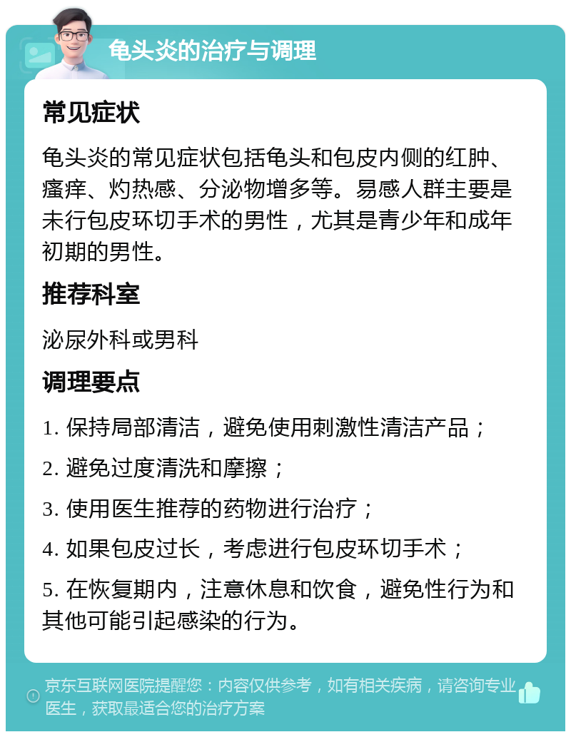 龟头炎的治疗与调理 常见症状 龟头炎的常见症状包括龟头和包皮内侧的红肿、瘙痒、灼热感、分泌物增多等。易感人群主要是未行包皮环切手术的男性，尤其是青少年和成年初期的男性。 推荐科室 泌尿外科或男科 调理要点 1. 保持局部清洁，避免使用刺激性清洁产品； 2. 避免过度清洗和摩擦； 3. 使用医生推荐的药物进行治疗； 4. 如果包皮过长，考虑进行包皮环切手术； 5. 在恢复期内，注意休息和饮食，避免性行为和其他可能引起感染的行为。