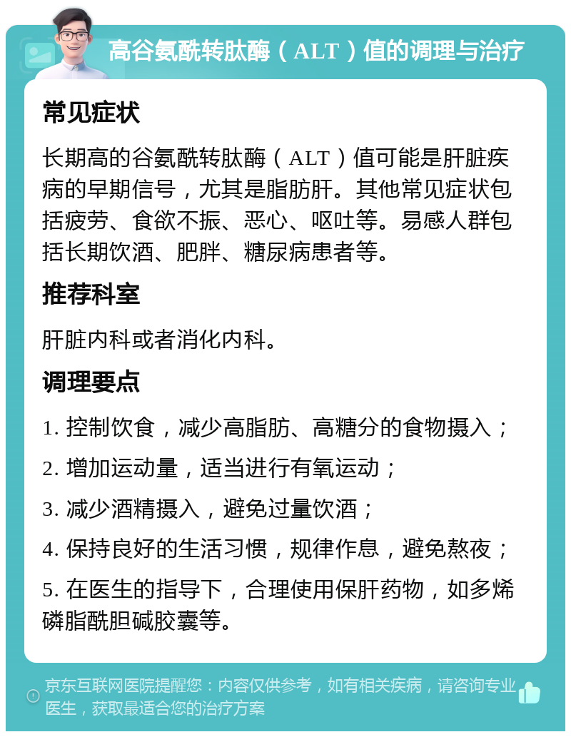 高谷氨酰转肽酶（ALT）值的调理与治疗 常见症状 长期高的谷氨酰转肽酶（ALT）值可能是肝脏疾病的早期信号，尤其是脂肪肝。其他常见症状包括疲劳、食欲不振、恶心、呕吐等。易感人群包括长期饮酒、肥胖、糖尿病患者等。 推荐科室 肝脏内科或者消化内科。 调理要点 1. 控制饮食，减少高脂肪、高糖分的食物摄入； 2. 增加运动量，适当进行有氧运动； 3. 减少酒精摄入，避免过量饮酒； 4. 保持良好的生活习惯，规律作息，避免熬夜； 5. 在医生的指导下，合理使用保肝药物，如多烯磷脂酰胆碱胶囊等。