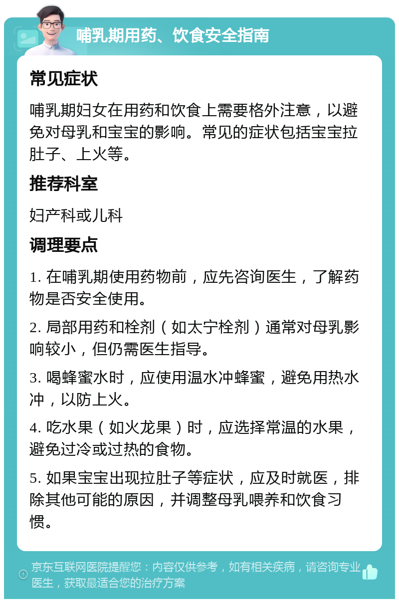 哺乳期用药、饮食安全指南 常见症状 哺乳期妇女在用药和饮食上需要格外注意，以避免对母乳和宝宝的影响。常见的症状包括宝宝拉肚子、上火等。 推荐科室 妇产科或儿科 调理要点 1. 在哺乳期使用药物前，应先咨询医生，了解药物是否安全使用。 2. 局部用药和栓剂（如太宁栓剂）通常对母乳影响较小，但仍需医生指导。 3. 喝蜂蜜水时，应使用温水冲蜂蜜，避免用热水冲，以防上火。 4. 吃水果（如火龙果）时，应选择常温的水果，避免过冷或过热的食物。 5. 如果宝宝出现拉肚子等症状，应及时就医，排除其他可能的原因，并调整母乳喂养和饮食习惯。