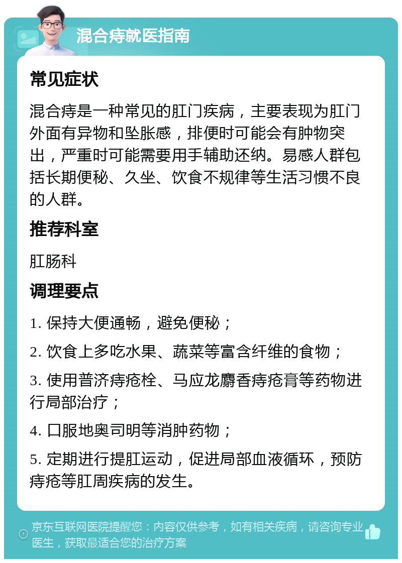 混合痔就医指南 常见症状 混合痔是一种常见的肛门疾病，主要表现为肛门外面有异物和坠胀感，排便时可能会有肿物突出，严重时可能需要用手辅助还纳。易感人群包括长期便秘、久坐、饮食不规律等生活习惯不良的人群。 推荐科室 肛肠科 调理要点 1. 保持大便通畅，避免便秘； 2. 饮食上多吃水果、蔬菜等富含纤维的食物； 3. 使用普济痔疮栓、马应龙麝香痔疮膏等药物进行局部治疗； 4. 口服地奥司明等消肿药物； 5. 定期进行提肛运动，促进局部血液循环，预防痔疮等肛周疾病的发生。