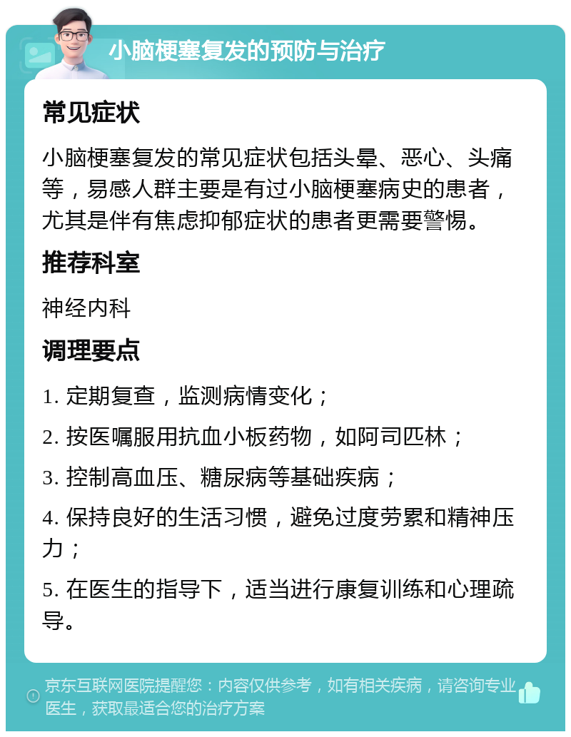 小脑梗塞复发的预防与治疗 常见症状 小脑梗塞复发的常见症状包括头晕、恶心、头痛等，易感人群主要是有过小脑梗塞病史的患者，尤其是伴有焦虑抑郁症状的患者更需要警惕。 推荐科室 神经内科 调理要点 1. 定期复查，监测病情变化； 2. 按医嘱服用抗血小板药物，如阿司匹林； 3. 控制高血压、糖尿病等基础疾病； 4. 保持良好的生活习惯，避免过度劳累和精神压力； 5. 在医生的指导下，适当进行康复训练和心理疏导。