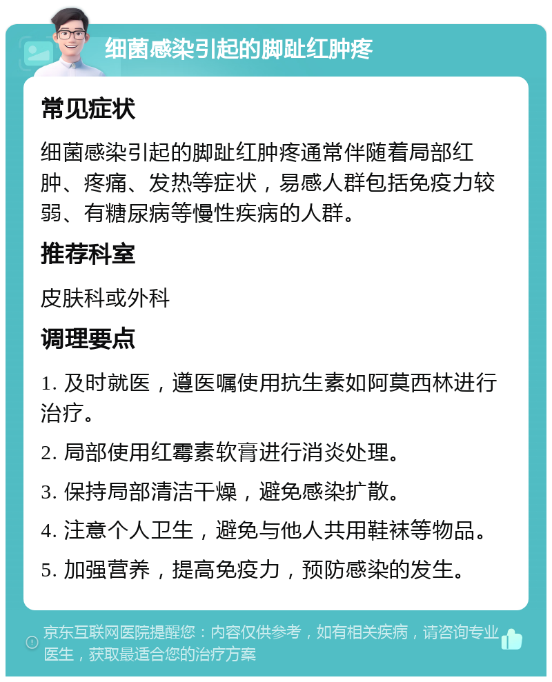 细菌感染引起的脚趾红肿疼 常见症状 细菌感染引起的脚趾红肿疼通常伴随着局部红肿、疼痛、发热等症状，易感人群包括免疫力较弱、有糖尿病等慢性疾病的人群。 推荐科室 皮肤科或外科 调理要点 1. 及时就医，遵医嘱使用抗生素如阿莫西林进行治疗。 2. 局部使用红霉素软膏进行消炎处理。 3. 保持局部清洁干燥，避免感染扩散。 4. 注意个人卫生，避免与他人共用鞋袜等物品。 5. 加强营养，提高免疫力，预防感染的发生。