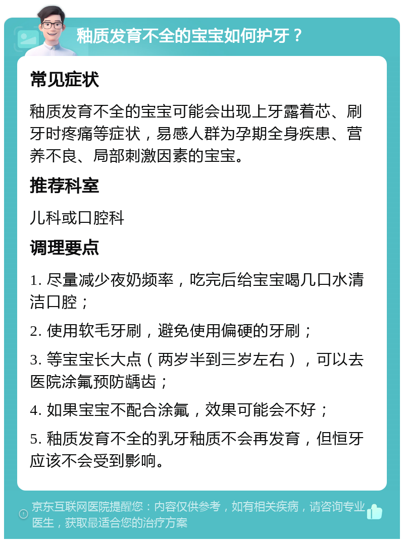 釉质发育不全的宝宝如何护牙？ 常见症状 釉质发育不全的宝宝可能会出现上牙露着芯、刷牙时疼痛等症状，易感人群为孕期全身疾患、营养不良、局部刺激因素的宝宝。 推荐科室 儿科或口腔科 调理要点 1. 尽量减少夜奶频率，吃完后给宝宝喝几口水清洁口腔； 2. 使用软毛牙刷，避免使用偏硬的牙刷； 3. 等宝宝长大点（两岁半到三岁左右），可以去医院涂氟预防龋齿； 4. 如果宝宝不配合涂氟，效果可能会不好； 5. 釉质发育不全的乳牙釉质不会再发育，但恒牙应该不会受到影响。