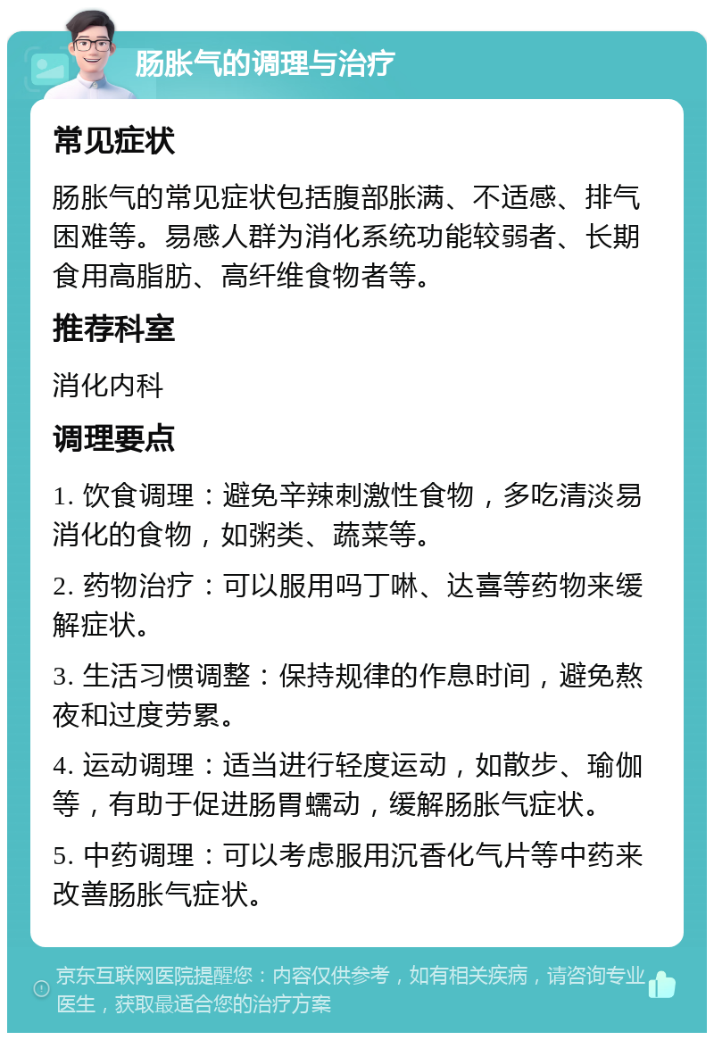 肠胀气的调理与治疗 常见症状 肠胀气的常见症状包括腹部胀满、不适感、排气困难等。易感人群为消化系统功能较弱者、长期食用高脂肪、高纤维食物者等。 推荐科室 消化内科 调理要点 1. 饮食调理：避免辛辣刺激性食物，多吃清淡易消化的食物，如粥类、蔬菜等。 2. 药物治疗：可以服用吗丁啉、达喜等药物来缓解症状。 3. 生活习惯调整：保持规律的作息时间，避免熬夜和过度劳累。 4. 运动调理：适当进行轻度运动，如散步、瑜伽等，有助于促进肠胃蠕动，缓解肠胀气症状。 5. 中药调理：可以考虑服用沉香化气片等中药来改善肠胀气症状。