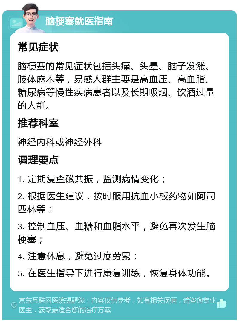 脑梗塞就医指南 常见症状 脑梗塞的常见症状包括头痛、头晕、脑子发涨、肢体麻木等，易感人群主要是高血压、高血脂、糖尿病等慢性疾病患者以及长期吸烟、饮酒过量的人群。 推荐科室 神经内科或神经外科 调理要点 1. 定期复查磁共振，监测病情变化； 2. 根据医生建议，按时服用抗血小板药物如阿司匹林等； 3. 控制血压、血糖和血脂水平，避免再次发生脑梗塞； 4. 注意休息，避免过度劳累； 5. 在医生指导下进行康复训练，恢复身体功能。