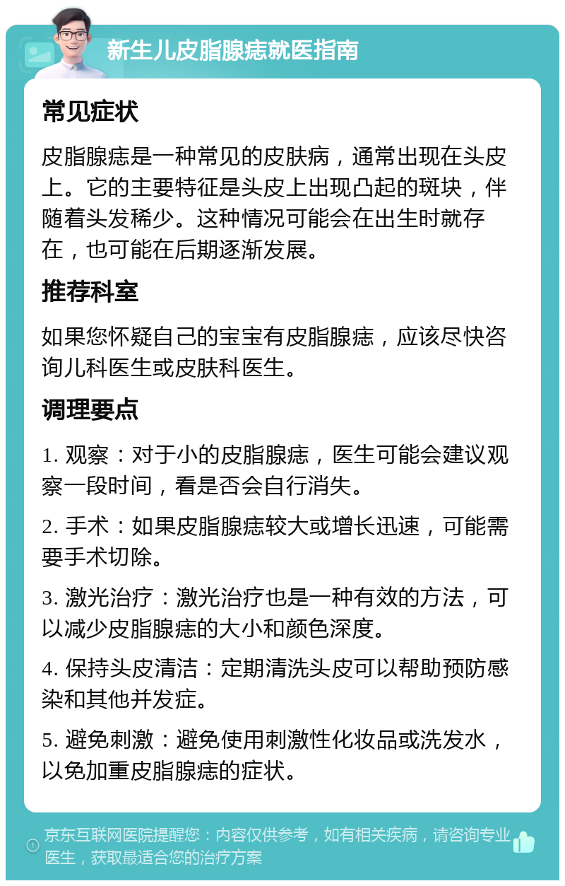 新生儿皮脂腺痣就医指南 常见症状 皮脂腺痣是一种常见的皮肤病，通常出现在头皮上。它的主要特征是头皮上出现凸起的斑块，伴随着头发稀少。这种情况可能会在出生时就存在，也可能在后期逐渐发展。 推荐科室 如果您怀疑自己的宝宝有皮脂腺痣，应该尽快咨询儿科医生或皮肤科医生。 调理要点 1. 观察：对于小的皮脂腺痣，医生可能会建议观察一段时间，看是否会自行消失。 2. 手术：如果皮脂腺痣较大或增长迅速，可能需要手术切除。 3. 激光治疗：激光治疗也是一种有效的方法，可以减少皮脂腺痣的大小和颜色深度。 4. 保持头皮清洁：定期清洗头皮可以帮助预防感染和其他并发症。 5. 避免刺激：避免使用刺激性化妆品或洗发水，以免加重皮脂腺痣的症状。