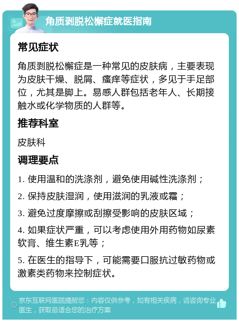 角质剥脱松檞症就医指南 常见症状 角质剥脱松檞症是一种常见的皮肤病，主要表现为皮肤干燥、脱屑、瘙痒等症状，多见于手足部位，尤其是脚上。易感人群包括老年人、长期接触水或化学物质的人群等。 推荐科室 皮肤科 调理要点 1. 使用温和的洗涤剂，避免使用碱性洗涤剂； 2. 保持皮肤湿润，使用滋润的乳液或霜； 3. 避免过度摩擦或刮擦受影响的皮肤区域； 4. 如果症状严重，可以考虑使用外用药物如尿素软膏、维生素E乳等； 5. 在医生的指导下，可能需要口服抗过敏药物或激素类药物来控制症状。