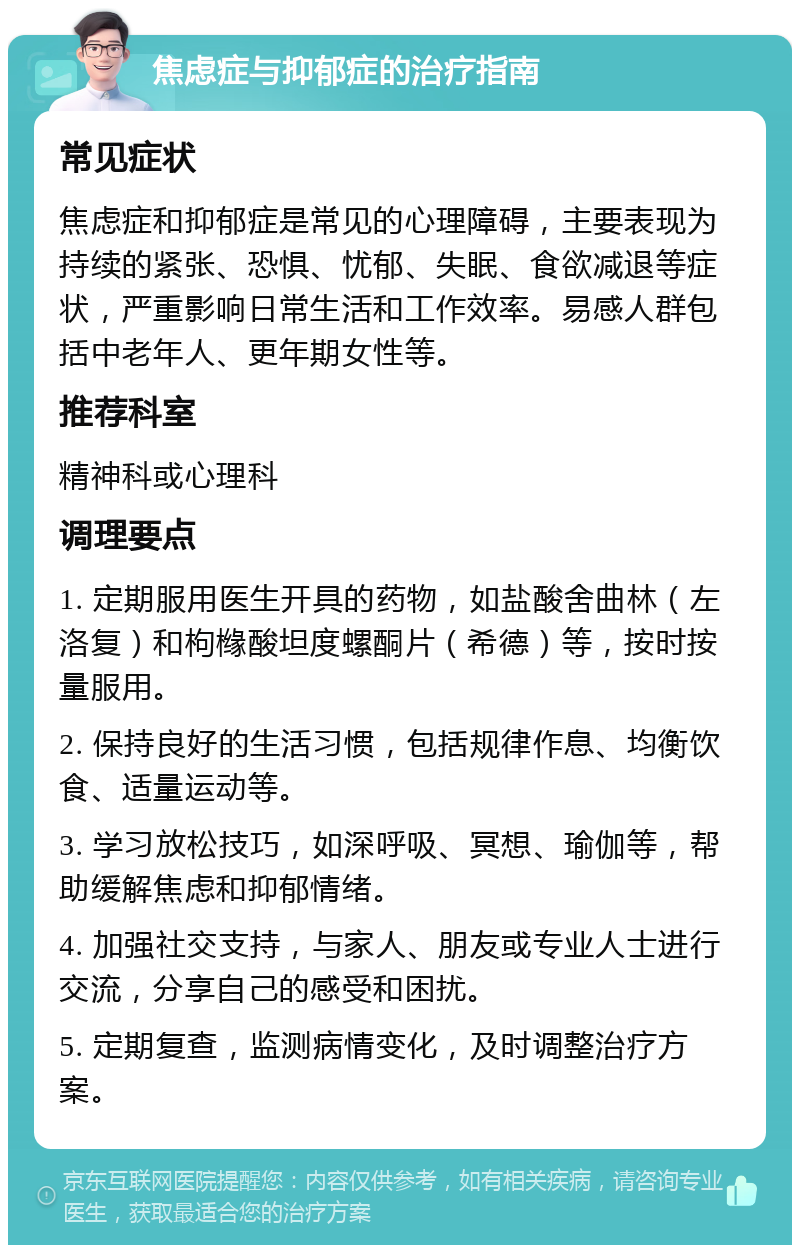 焦虑症与抑郁症的治疗指南 常见症状 焦虑症和抑郁症是常见的心理障碍，主要表现为持续的紧张、恐惧、忧郁、失眠、食欲减退等症状，严重影响日常生活和工作效率。易感人群包括中老年人、更年期女性等。 推荐科室 精神科或心理科 调理要点 1. 定期服用医生开具的药物，如盐酸舍曲林（左洛复）和枸橼酸坦度螺酮片（希德）等，按时按量服用。 2. 保持良好的生活习惯，包括规律作息、均衡饮食、适量运动等。 3. 学习放松技巧，如深呼吸、冥想、瑜伽等，帮助缓解焦虑和抑郁情绪。 4. 加强社交支持，与家人、朋友或专业人士进行交流，分享自己的感受和困扰。 5. 定期复查，监测病情变化，及时调整治疗方案。