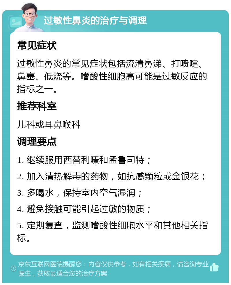 过敏性鼻炎的治疗与调理 常见症状 过敏性鼻炎的常见症状包括流清鼻涕、打喷嚏、鼻塞、低烧等。嗜酸性细胞高可能是过敏反应的指标之一。 推荐科室 儿科或耳鼻喉科 调理要点 1. 继续服用西替利嗪和孟鲁司特； 2. 加入清热解毒的药物，如抗感颗粒或金银花； 3. 多喝水，保持室内空气湿润； 4. 避免接触可能引起过敏的物质； 5. 定期复查，监测嗜酸性细胞水平和其他相关指标。