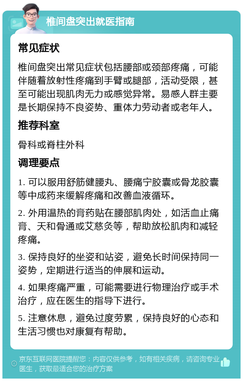 椎间盘突出就医指南 常见症状 椎间盘突出常见症状包括腰部或颈部疼痛，可能伴随着放射性疼痛到手臂或腿部，活动受限，甚至可能出现肌肉无力或感觉异常。易感人群主要是长期保持不良姿势、重体力劳动者或老年人。 推荐科室 骨科或脊柱外科 调理要点 1. 可以服用舒筋健腰丸、腰痛宁胶囊或骨龙胶囊等中成药来缓解疼痛和改善血液循环。 2. 外用温热的膏药贴在腰部肌肉处，如活血止痛膏、天和骨通或艾慈灸等，帮助放松肌肉和减轻疼痛。 3. 保持良好的坐姿和站姿，避免长时间保持同一姿势，定期进行适当的伸展和运动。 4. 如果疼痛严重，可能需要进行物理治疗或手术治疗，应在医生的指导下进行。 5. 注意休息，避免过度劳累，保持良好的心态和生活习惯也对康复有帮助。