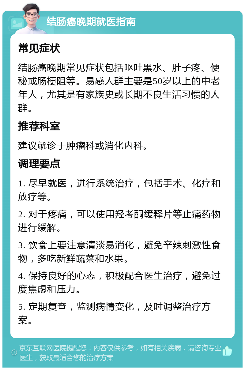 结肠癌晚期就医指南 常见症状 结肠癌晚期常见症状包括呕吐黑水、肚子疼、便秘或肠梗阻等。易感人群主要是50岁以上的中老年人，尤其是有家族史或长期不良生活习惯的人群。 推荐科室 建议就诊于肿瘤科或消化内科。 调理要点 1. 尽早就医，进行系统治疗，包括手术、化疗和放疗等。 2. 对于疼痛，可以使用羟考酮缓释片等止痛药物进行缓解。 3. 饮食上要注意清淡易消化，避免辛辣刺激性食物，多吃新鲜蔬菜和水果。 4. 保持良好的心态，积极配合医生治疗，避免过度焦虑和压力。 5. 定期复查，监测病情变化，及时调整治疗方案。