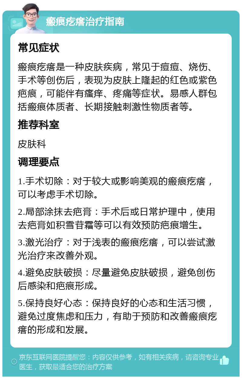 瘢痕疙瘩治疗指南 常见症状 瘢痕疙瘩是一种皮肤疾病，常见于痘痘、烧伤、手术等创伤后，表现为皮肤上隆起的红色或紫色疤痕，可能伴有瘙痒、疼痛等症状。易感人群包括瘢痕体质者、长期接触刺激性物质者等。 推荐科室 皮肤科 调理要点 1.手术切除：对于较大或影响美观的瘢痕疙瘩，可以考虑手术切除。 2.局部涂抹去疤膏：手术后或日常护理中，使用去疤膏如积雪苷霜等可以有效预防疤痕增生。 3.激光治疗：对于浅表的瘢痕疙瘩，可以尝试激光治疗来改善外观。 4.避免皮肤破损：尽量避免皮肤破损，避免创伤后感染和疤痕形成。 5.保持良好心态：保持良好的心态和生活习惯，避免过度焦虑和压力，有助于预防和改善瘢痕疙瘩的形成和发展。