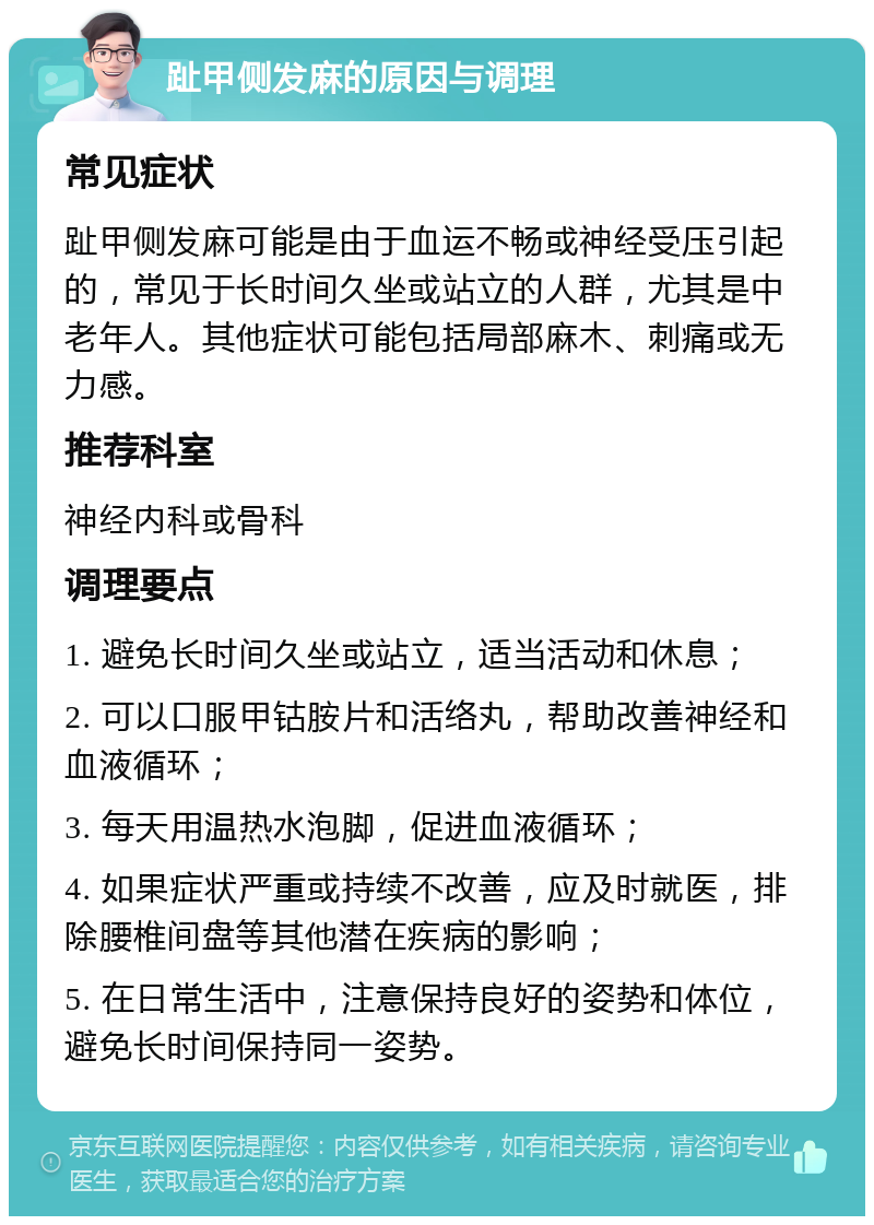 趾甲侧发麻的原因与调理 常见症状 趾甲侧发麻可能是由于血运不畅或神经受压引起的，常见于长时间久坐或站立的人群，尤其是中老年人。其他症状可能包括局部麻木、刺痛或无力感。 推荐科室 神经内科或骨科 调理要点 1. 避免长时间久坐或站立，适当活动和休息； 2. 可以口服甲钴胺片和活络丸，帮助改善神经和血液循环； 3. 每天用温热水泡脚，促进血液循环； 4. 如果症状严重或持续不改善，应及时就医，排除腰椎间盘等其他潜在疾病的影响； 5. 在日常生活中，注意保持良好的姿势和体位，避免长时间保持同一姿势。