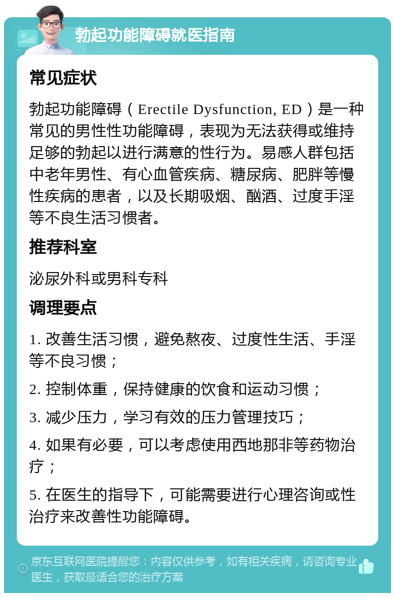 勃起功能障碍就医指南 常见症状 勃起功能障碍（Erectile Dysfunction, ED）是一种常见的男性性功能障碍，表现为无法获得或维持足够的勃起以进行满意的性行为。易感人群包括中老年男性、有心血管疾病、糖尿病、肥胖等慢性疾病的患者，以及长期吸烟、酗酒、过度手淫等不良生活习惯者。 推荐科室 泌尿外科或男科专科 调理要点 1. 改善生活习惯，避免熬夜、过度性生活、手淫等不良习惯； 2. 控制体重，保持健康的饮食和运动习惯； 3. 减少压力，学习有效的压力管理技巧； 4. 如果有必要，可以考虑使用西地那非等药物治疗； 5. 在医生的指导下，可能需要进行心理咨询或性治疗来改善性功能障碍。