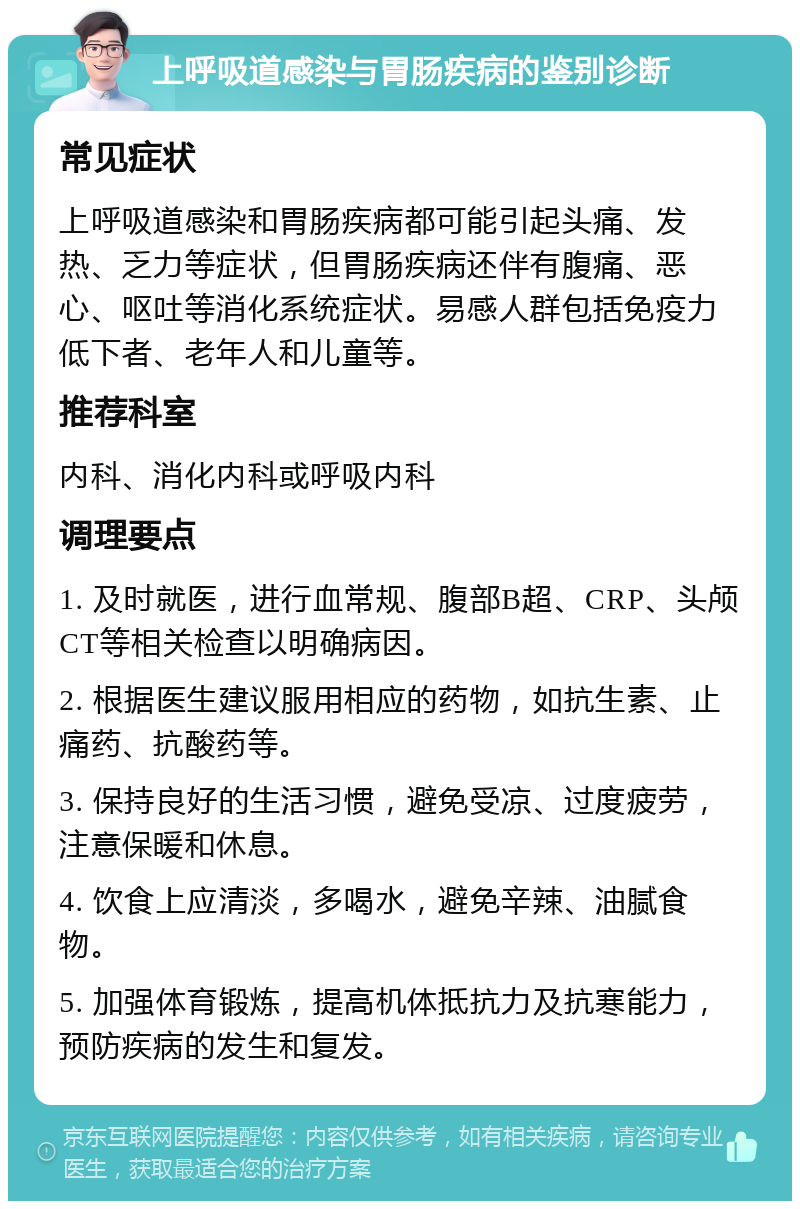 上呼吸道感染与胃肠疾病的鉴别诊断 常见症状 上呼吸道感染和胃肠疾病都可能引起头痛、发热、乏力等症状，但胃肠疾病还伴有腹痛、恶心、呕吐等消化系统症状。易感人群包括免疫力低下者、老年人和儿童等。 推荐科室 内科、消化内科或呼吸内科 调理要点 1. 及时就医，进行血常规、腹部B超、CRP、头颅CT等相关检查以明确病因。 2. 根据医生建议服用相应的药物，如抗生素、止痛药、抗酸药等。 3. 保持良好的生活习惯，避免受凉、过度疲劳，注意保暖和休息。 4. 饮食上应清淡，多喝水，避免辛辣、油腻食物。 5. 加强体育锻炼，提高机体抵抗力及抗寒能力，预防疾病的发生和复发。